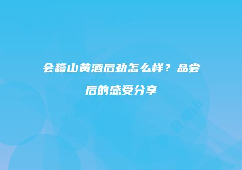 会稽山黄酒后劲怎么样？品尝后的感受分享