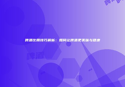啤酒饮用技巧解析：如何让啤酒更美味与健康