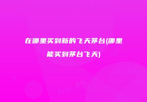 在哪里买到新的飞天茅台(哪里能买到茅台飞天)