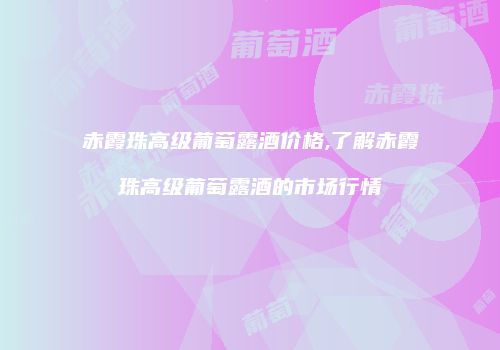 赤霞珠高级葡萄露酒价格,了解赤霞珠高级葡萄露酒的市场行情