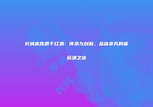 长城赤珠霞干红酒：传承与创新，品味非凡的葡萄酒之旅