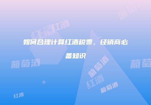 如何合理计算红酒税费，经销商必备知识