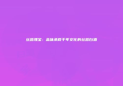 丝路瑰宝：品味承载千年文化的丝路白酒