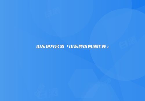 山东地方名酒「山东各市白酒代表」