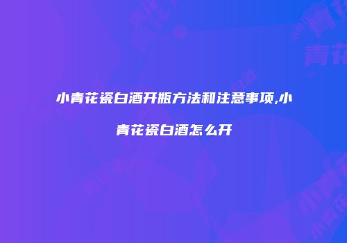 小青花瓷白酒开瓶方法和注意事项,小青花瓷白酒怎么开