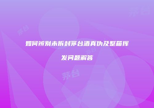 如何辨别未拆封茅台酒真伪及整箱挥发问题解答