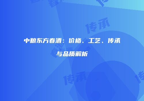 中粮东方春酒：价格、工艺、传承与品质解析