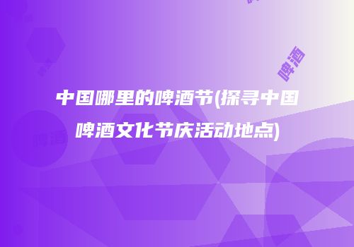 中国哪里的啤酒节(探寻中国啤酒文化节庆活动地点)
