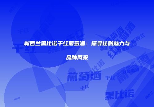 新西兰黑比诺干红葡萄酒：探寻佳酿魅力与品牌风采