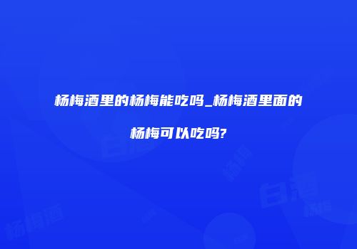 杨梅酒里的杨梅能吃吗_杨梅酒里面的杨梅可以吃吗?