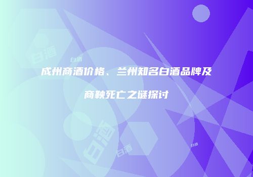 成州商酒价格、兰州知名白酒品牌及商鞅死亡之谜探讨