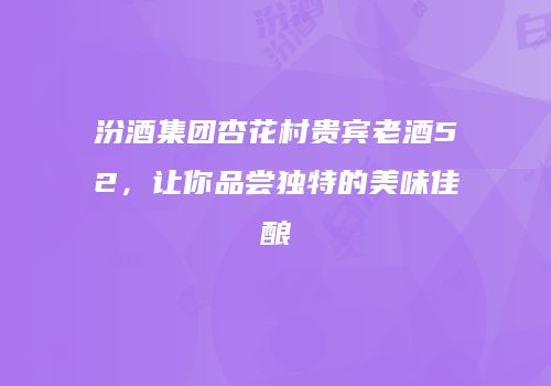 汾酒集团杏花村贵宾老酒52，让你品尝独特的美味佳酿