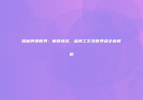 探秘啤酒世界：度数排名、品牌工艺及世界级企业解析