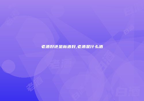 老酒好还是新酒好,老酒是什么酒