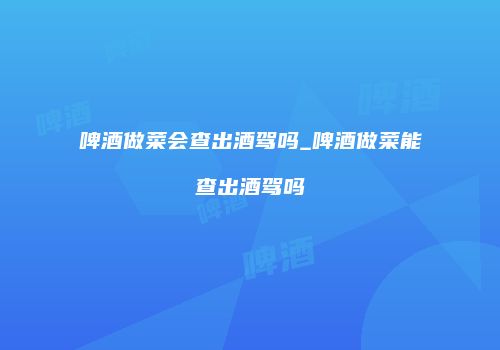 啤酒做菜会查出酒驾吗_啤酒做菜能查出酒驾吗