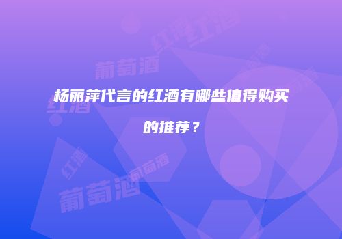 杨丽萍代言的红酒有哪些值得购买的推荐？
