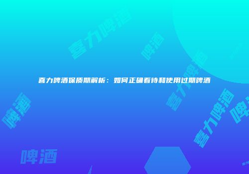 喜力啤酒保质期解析：如何正确看待和使用过期啤酒