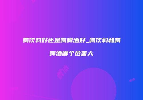 喝饮料好还是喝啤酒好_喝饮料和喝啤酒哪个危害大