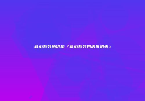 彩山系列酒价格「彩山系列白酒价格表」