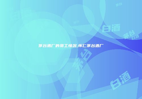 茅台酒厂的员工情况,怀仁茅台酒厂
