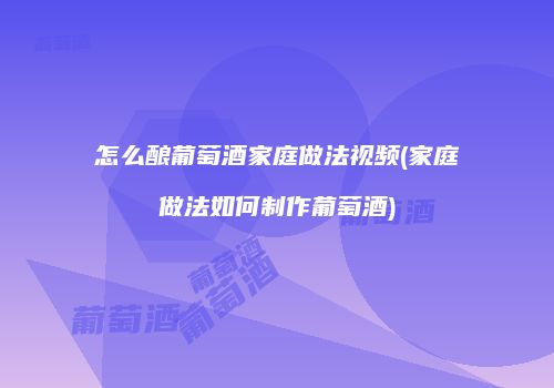 怎么酿葡萄酒家庭做法视频(家庭做法如何制作葡萄酒)