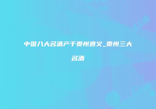 中国八大名酒产于贵州遵义_贵州三大名酒