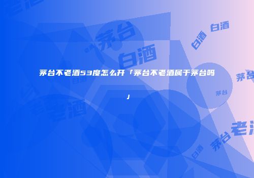 茅台不老酒53度怎么开「茅台不老酒属于茅台吗」