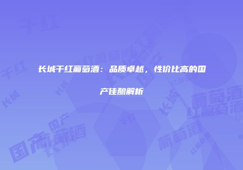 长城干红葡萄酒：品质卓越，性价比高的国产佳酿解析