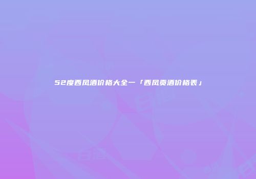52度西凤酒价格大全一「西凤贡酒价格表」