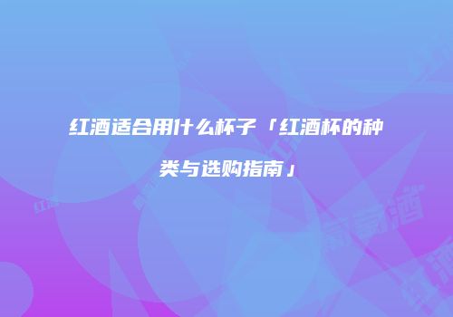 红酒适合用什么杯子「红酒杯的种类与选购指南」