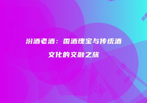 汾酒老酒：国酒瑰宝与传统酒文化的交融之旅