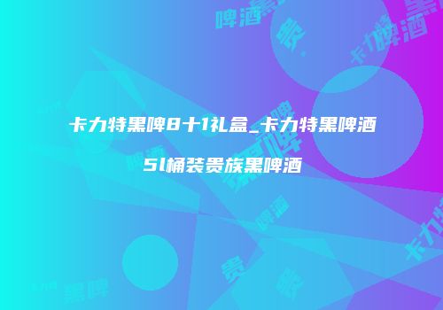 卡力特黑啤8十1礼盒_卡力特黑啤酒5l桶装贵族黑啤酒