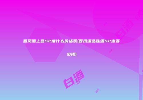 西凤酒上品52度什么价格表(西凤酒品味酒52度多少钱)