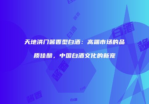 天地洪门酱香型白酒：高端市场的品质佳酿，中国白酒文化的新宠