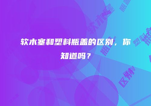 软木塞和塑料瓶盖的区别，你知道吗？