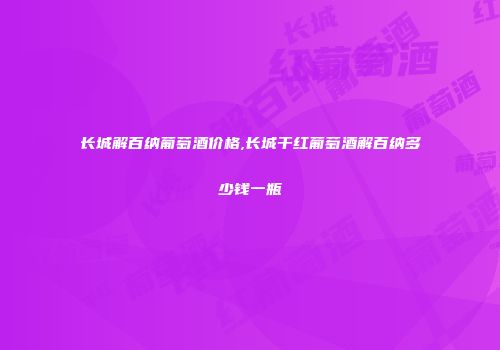 长城解百纳葡萄酒价格,长城干红葡萄酒解百纳多少钱一瓶