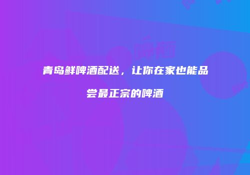 青岛鲜啤酒配送，让你在家也能品尝最正宗的啤酒