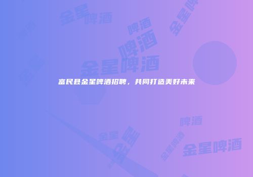 富民县金星啤酒招聘，共同打造美好未来