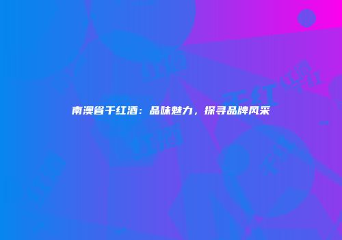 南澳省干红酒：品味魅力，探寻品牌风采