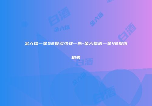 金六福一星52度多少钱一瓶-金六福酒一星42度价格表