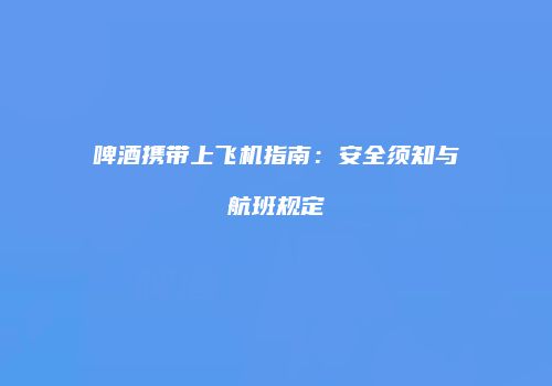 啤酒携带上飞机指南：安全须知与航班规定