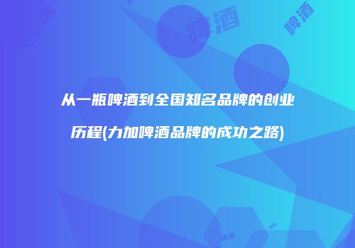 从一瓶啤酒到全国知名品牌的创业历程(力加啤酒品牌的成功之路)