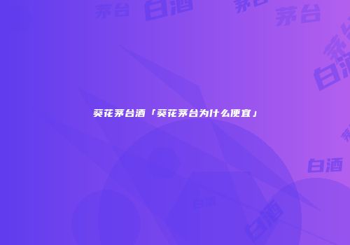 葵花茅台酒「葵花茅台为什么便宜」