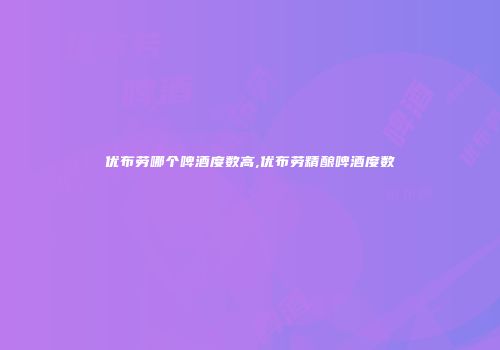 优布劳哪个啤酒度数高,优布劳精酿啤酒度数