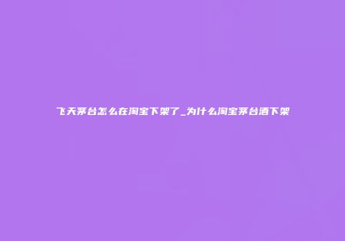 飞天茅台怎么在淘宝下架了_为什么淘宝茅台酒下架