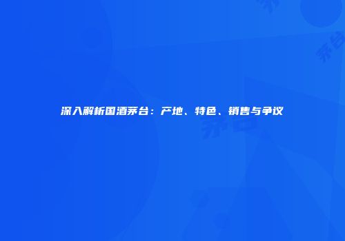 深入解析国酒茅台：产地、特色、销售与争议