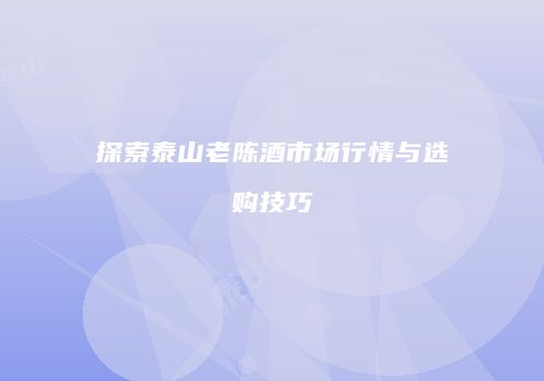 探索泰山老陈酒市场行情与选购技巧