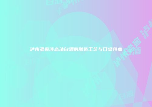 泸州老窖液态法白酒的酿造工艺与口感特点
