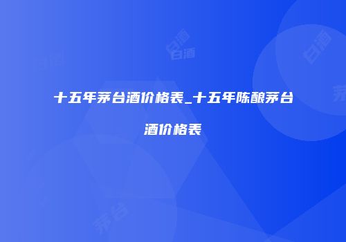十五年茅台酒价格表_十五年陈酿茅台酒价格表
