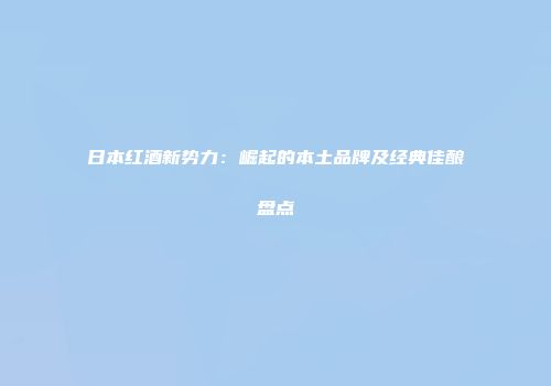 日本红酒新势力：崛起的本土品牌及经典佳酿盘点